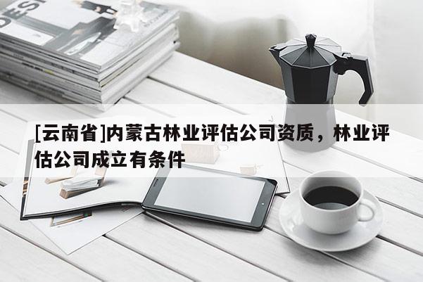 [云南省]內(nèi)蒙古林業(yè)評估公司資質(zhì)，林業(yè)評估公司成立有條件