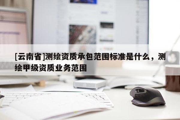 [云南省]測繪資質(zhì)承包范圍標準是什么，測繪甲級資質(zhì)業(yè)務范圍