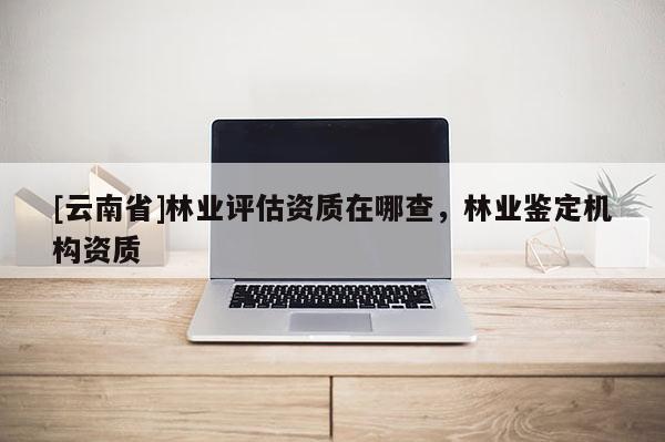 [云南省]林業(yè)評(píng)估資質(zhì)在哪查，林業(yè)鑒定機(jī)構(gòu)資質(zhì)