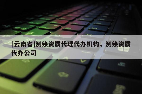 [云南省]測繪資質(zhì)代理代辦機(jī)構(gòu)，測繪資質(zhì)代辦公司