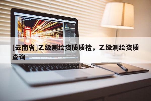 [云南省]乙級測繪資質(zhì)質(zhì)檢，乙級測繪資質(zhì)查詢