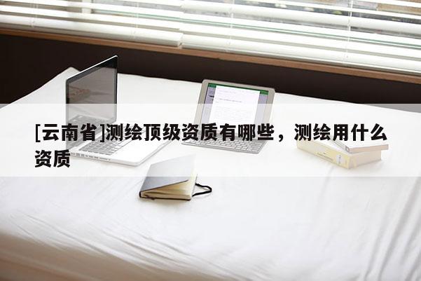 [云南省]測繪頂級資質(zhì)有哪些，測繪用什么資質(zhì)