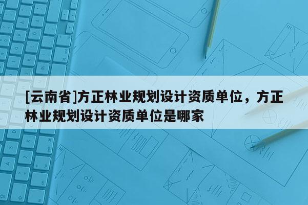 [云南省]方正林業(yè)規(guī)劃設(shè)計(jì)資質(zhì)單位，方正林業(yè)規(guī)劃設(shè)計(jì)資質(zhì)單位是哪家