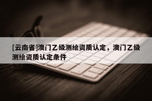 [云南省]澳門乙級測繪資質認定，澳門乙級測繪資質認定條件