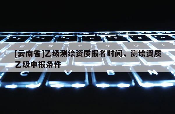 [云南省]乙級(jí)測(cè)繪資質(zhì)報(bào)名時(shí)間，測(cè)繪資質(zhì)乙級(jí)申報(bào)條件