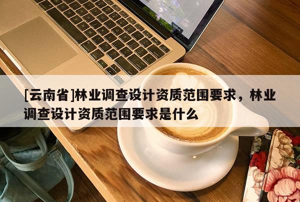 [云南省]林業(yè)調(diào)查設(shè)計資質(zhì)范圍要求，林業(yè)調(diào)查設(shè)計資質(zhì)范圍要求是什么