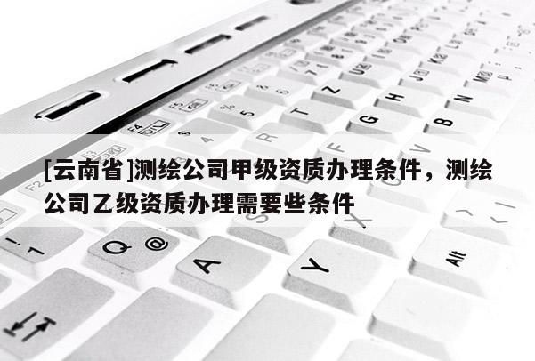 [云南省]測繪公司甲級資質(zhì)辦理?xiàng)l件，測繪公司乙級資質(zhì)辦理需要些條件