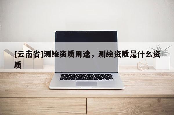 [云南省]測(cè)繪資質(zhì)用途，測(cè)繪資質(zhì)是什么資質(zhì)