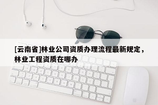 [云南省]林業(yè)公司資質(zhì)辦理流程最新規(guī)定，林業(yè)工程資質(zhì)在哪辦