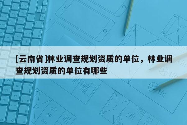 [云南省]林業(yè)調(diào)查規(guī)劃資質(zhì)的單位，林業(yè)調(diào)查規(guī)劃資質(zhì)的單位有哪些