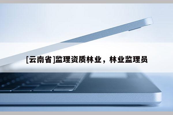 [云南省]監(jiān)理資質(zhì)林業(yè)，林業(yè)監(jiān)理員