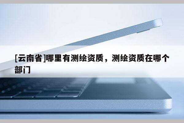 [云南省]哪里有測(cè)繪資質(zhì)，測(cè)繪資質(zhì)在哪個(gè)部門