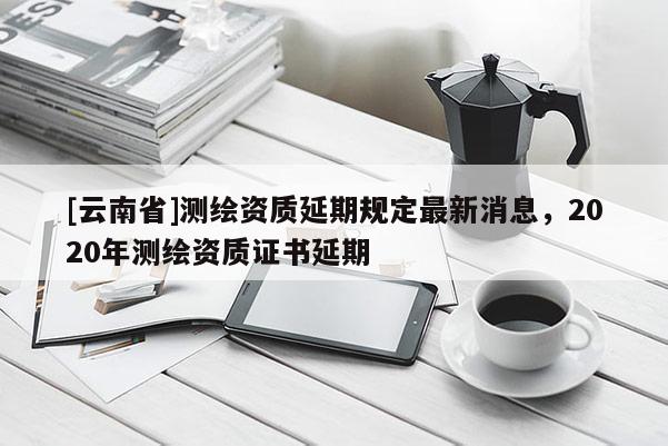 [云南省]測繪資質(zhì)延期規(guī)定最新消息，2020年測繪資質(zhì)證書延期