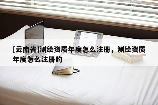[云南省]測繪資質(zhì)年度怎么注冊，測繪資質(zhì)年度怎么注冊的