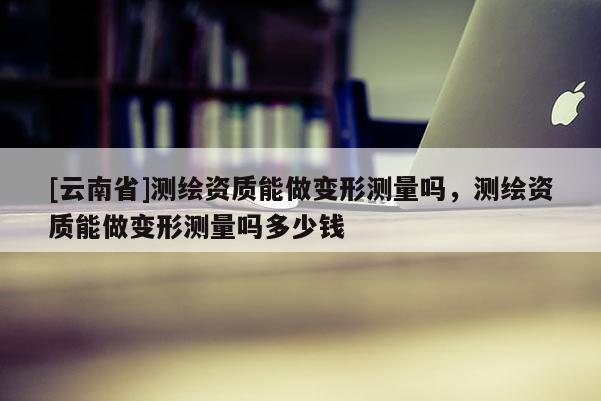 [云南省]測(cè)繪資質(zhì)能做變形測(cè)量嗎，測(cè)繪資質(zhì)能做變形測(cè)量嗎多少錢(qián)
