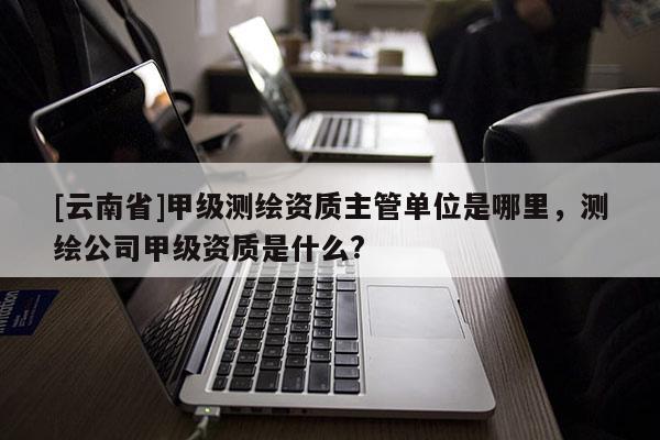 [云南省]甲級(jí)測繪資質(zhì)主管單位是哪里，測繪公司甲級(jí)資質(zhì)是什么?