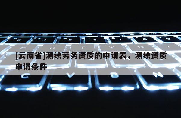 [云南省]測(cè)繪勞務(wù)資質(zhì)的申請(qǐng)表，測(cè)繪資質(zhì)申請(qǐng)條件