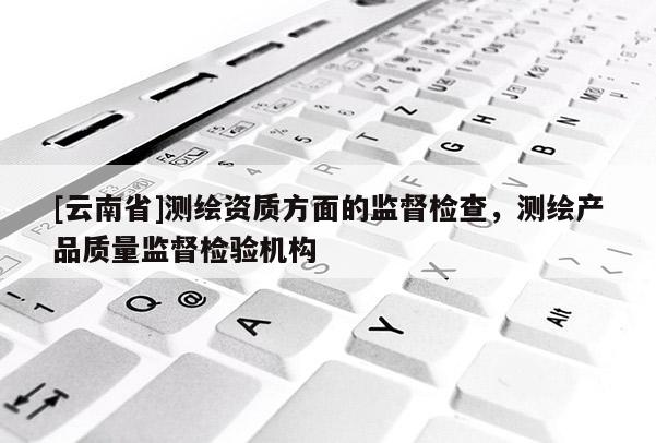 [云南省]測繪資質方面的監(jiān)督檢查，測繪產品質量監(jiān)督檢驗機構