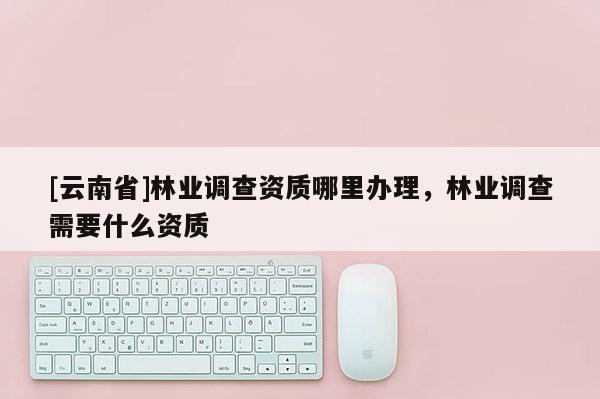 [云南省]林業(yè)調(diào)查資質(zhì)哪里辦理，林業(yè)調(diào)查需要什么資質(zhì)