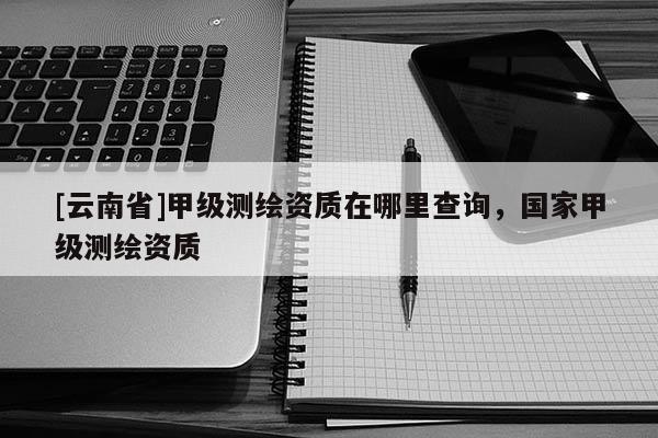 [云南省]甲級測繪資質(zhì)在哪里查詢，國家甲級測繪資質(zhì)