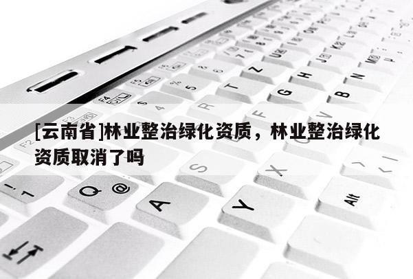 [云南省]林業(yè)整治綠化資質(zhì)，林業(yè)整治綠化資質(zhì)取消了嗎