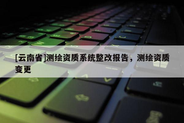 [云南省]測繪資質(zhì)系統(tǒng)整改報告，測繪資質(zhì)變更