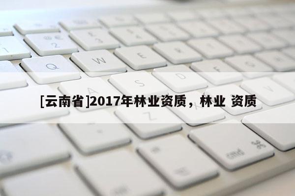 [云南省]2017年林業(yè)資質(zhì)，林業(yè) 資質(zhì)