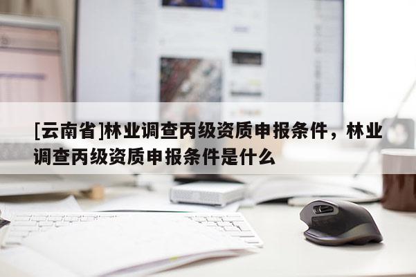 [云南省]林業(yè)調(diào)查丙級資質(zhì)申報條件，林業(yè)調(diào)查丙級資質(zhì)申報條件是什么
