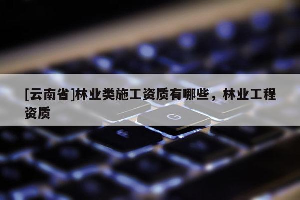 [云南省]林業(yè)類施工資質(zhì)有哪些，林業(yè)工程資質(zhì)