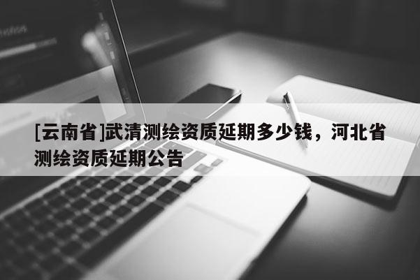 [云南省]武清測(cè)繪資質(zhì)延期多少錢，河北省測(cè)繪資質(zhì)延期公告