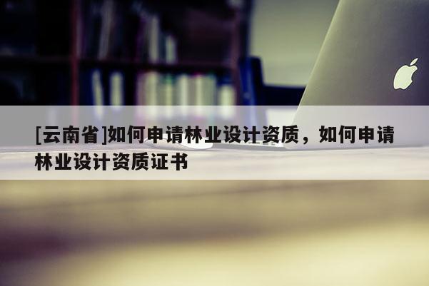 [云南省]如何申請(qǐng)林業(yè)設(shè)計(jì)資質(zhì)，如何申請(qǐng)林業(yè)設(shè)計(jì)資質(zhì)證書(shū)