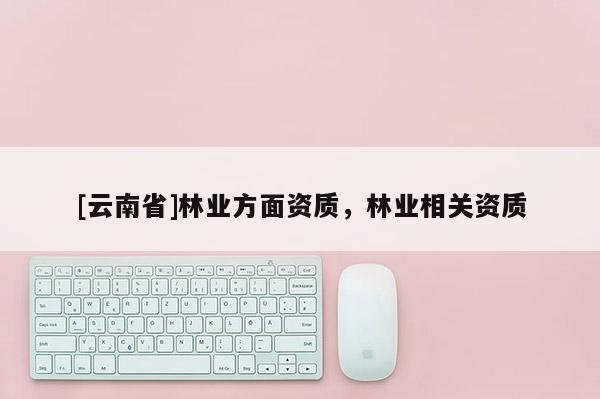 [云南省]林業(yè)方面資質(zhì)，林業(yè)相關(guān)資質(zhì)