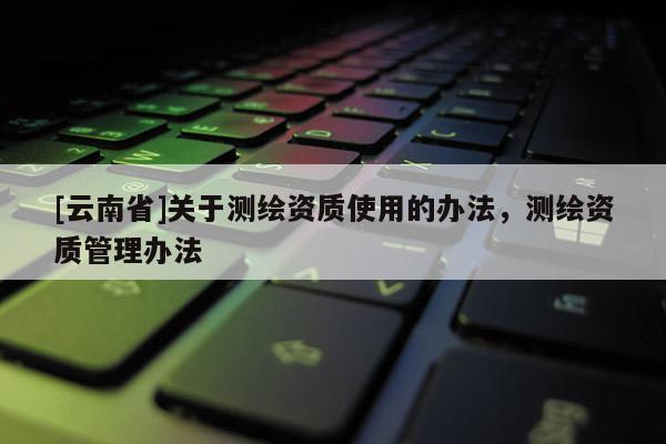 [云南省]關(guān)于測繪資質(zhì)使用的辦法，測繪資質(zhì)管理辦法