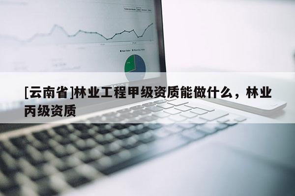 [云南省]林業(yè)工程甲級資質(zhì)能做什么，林業(yè)丙級資質(zhì)