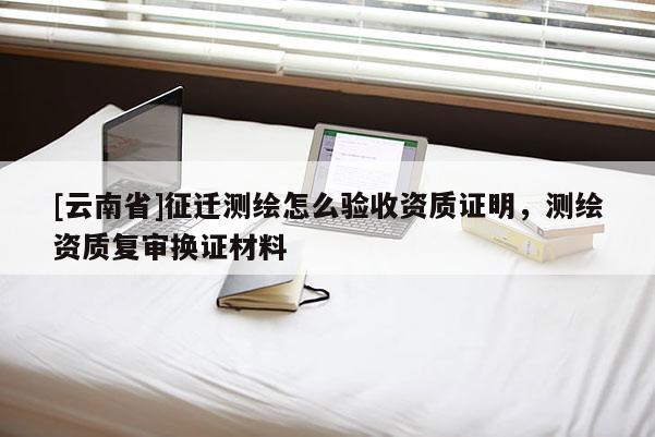 [云南省]征遷測繪怎么驗(yàn)收資質(zhì)證明，測繪資質(zhì)復(fù)審換證材料