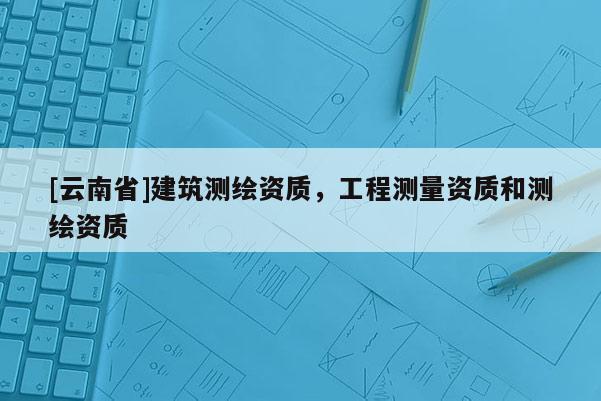 [云南省]建筑測繪資質(zhì)，工程測量資質(zhì)和測繪資質(zhì)