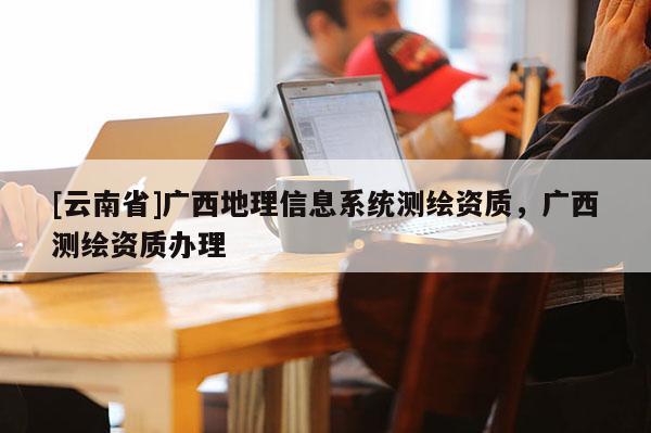 [云南省]廣西地理信息系統(tǒng)測(cè)繪資質(zhì)，廣西測(cè)繪資質(zhì)辦理