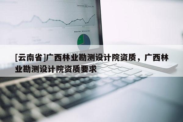 [云南省]廣西林業(yè)勘測(cè)設(shè)計(jì)院資質(zhì)，廣西林業(yè)勘測(cè)設(shè)計(jì)院資質(zhì)要求