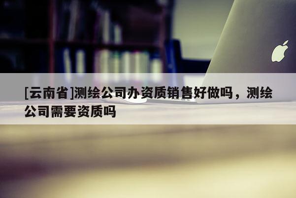 [云南省]測(cè)繪公司辦資質(zhì)銷售好做嗎，測(cè)繪公司需要資質(zhì)嗎
