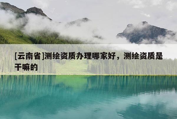 [云南省]測繪資質辦理哪家好，測繪資質是干嘛的