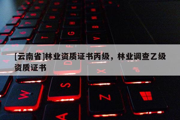 [云南省]林業(yè)資質(zhì)證書丙級，林業(yè)調(diào)查乙級資質(zhì)證書