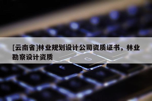 [云南省]林業(yè)規(guī)劃設(shè)計(jì)公司資質(zhì)證書，林業(yè)勘察設(shè)計(jì)資質(zhì)