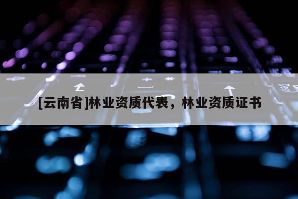 [云南省]林業(yè)資質(zhì)代表，林業(yè)資質(zhì)證書