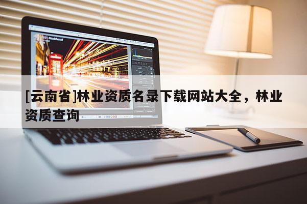 [云南省]林業(yè)資質(zhì)名錄下載網(wǎng)站大全，林業(yè)資質(zhì)查詢