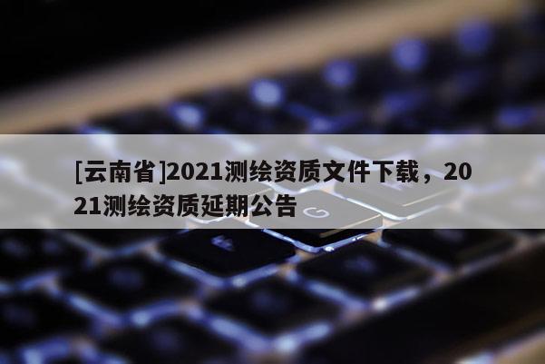 [云南省]2021測繪資質(zhì)文件下載，2021測繪資質(zhì)延期公告