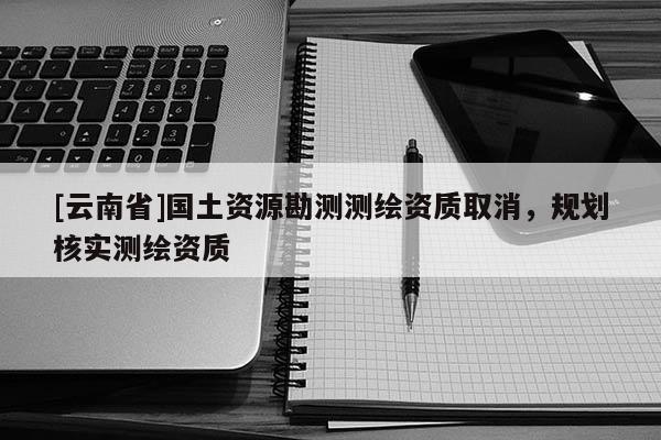 [云南省]國土資源勘測(cè)測(cè)繪資質(zhì)取消，規(guī)劃核實(shí)測(cè)繪資質(zhì)