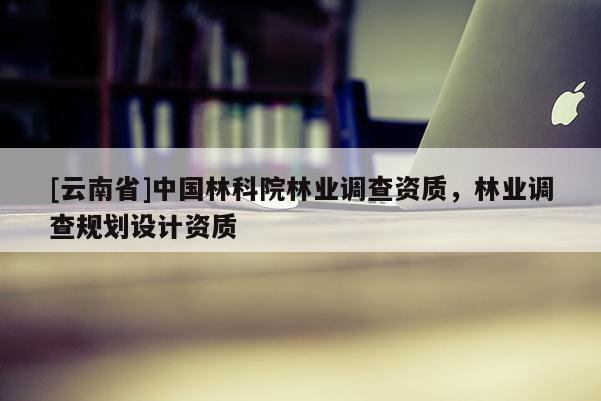 [云南省]中國林科院林業(yè)調(diào)查資質(zhì)，林業(yè)調(diào)查規(guī)劃設(shè)計資質(zhì)