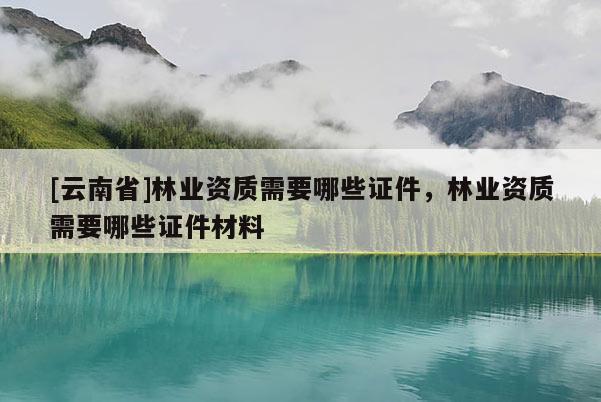[云南省]林業(yè)資質(zhì)需要哪些證件，林業(yè)資質(zhì)需要哪些證件材料