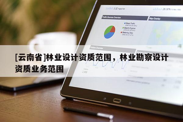 [云南省]林業(yè)設(shè)計資質(zhì)范圍，林業(yè)勘察設(shè)計資質(zhì)業(yè)務(wù)范圍