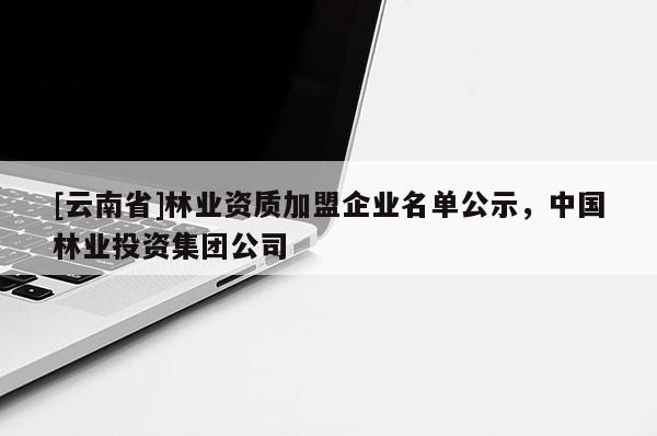 [云南省]林業(yè)資質(zhì)加盟企業(yè)名單公示，中國(guó)林業(yè)投資集團(tuán)公司